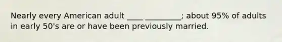 Nearly every American adult ____ _________; about 95% of adults in early 50's are or have been previously married.
