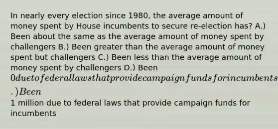 In nearly every election since 1980, the average amount of money spent by House incumbents to secure re-election has? A.) Been about the same as the average amount of money spent by challengers B.) Been greater than the average amount of money spent but challengers C.) Been less than the average amount of money spent by challengers D.) Been 0 due to federal laws that provide campaign funds for incumbents E.) Been1 million due to federal laws that provide campaign funds for incumbents