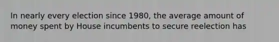 In nearly every election since 1980, the average amount of money spent by House incumbents to secure reelection has