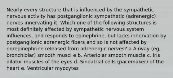 Nearly every structure that is influenced by the sympathetic nervous activity has postganglionic sympathetic (adrenergic) nerves innervating it. Which one of the following structures is most definitely affected by sympathetic <a href='https://www.questionai.com/knowledge/kThdVqrsqy-nervous-system' class='anchor-knowledge'>nervous system</a> influences, and responds to epinephrine, but lacks innervation by postganglionic adrenergic fibers and so is not affected by norepinephrine released from adrenergic nerves? a Airway (eg, bronchiolar) smooth muscl e b. Arteriolar smooth muscle c. Iris dilator muscles of the eyes d. Sinoatrial cells (pacemaker) of <a href='https://www.questionai.com/knowledge/kya8ocqc6o-the-heart' class='anchor-knowledge'>the heart</a> e. Ventricular myocytes