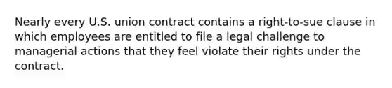 Nearly every U.S. union contract contains a right-to-sue clause in which employees are entitled to file a legal challenge to managerial actions that they feel violate their rights under the contract.