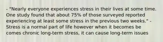 - "Nearly everyone experiences stress in their lives at some time. One study found that about 75% of those surveyed reported experiencing at least some stress in the previous two weeks." - Stress is a normal part of life however when it becomes be comes chronic long-term stress, it can cause long-term issues