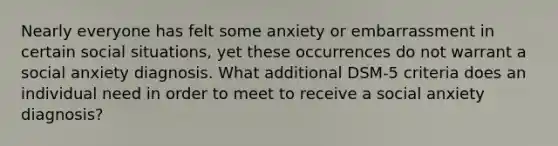 Nearly everyone has felt some anxiety or embarrassment in certain social situations, yet these occurrences do not warrant a social anxiety diagnosis. What additional DSM-5 criteria does an individual need in order to meet to receive a social anxiety diagnosis?