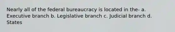 Nearly all of the federal bureaucracy is located in the- a. Executive branch b. Legislative branch c. Judicial branch d. States