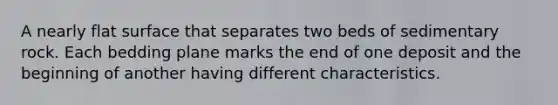 A nearly flat surface that separates two beds of sedimentary rock. Each bedding plane marks the end of one deposit and the beginning of another having different characteristics.