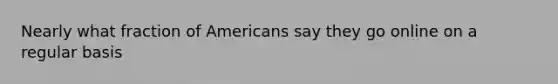 Nearly what fraction of Americans say they go online on a regular basis