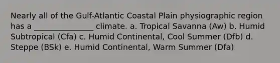 Nearly all of the Gulf-Atlantic Coastal Plain physiographic region has a _______________ climate. a. Tropical Savanna (Aw) b. Humid Subtropical (Cfa) c. Humid Continental, Cool Summer (Dfb) d. Steppe (BSk) e. Humid Continental, Warm Summer (Dfa)