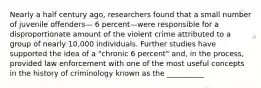 Nearly a half century ago, researchers found that a small number of juvenile offenders— 6 percent—were responsible for a disproportionate amount of the violent crime attributed to a group of nearly 10,000 individuals. Further studies have supported the idea of a "chronic 6 percent" and, in the process, provided law enforcement with one of the most useful concepts in the history of criminology known as the __________