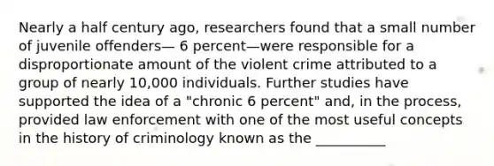 Nearly a half century ago, researchers found that a small number of juvenile offenders— 6 percent—were responsible for a disproportionate amount of the violent crime attributed to a group of nearly 10,000 individuals. Further studies have supported the idea of a "chronic 6 percent" and, in the process, provided law enforcement with one of the most useful concepts in the history of criminology known as the __________