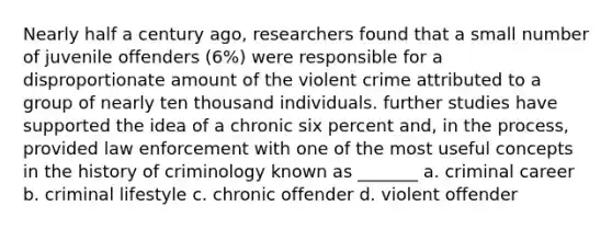 Nearly half a century ago, researchers found that a small number of juvenile offenders (6%) were responsible for a disproportionate amount of the violent crime attributed to a group of nearly ten thousand individuals. further studies have supported the idea of a chronic six percent and, in the process, provided law enforcement with one of the most useful concepts in the history of criminology known as _______ a. criminal career b. criminal lifestyle c. chronic offender d. violent offender