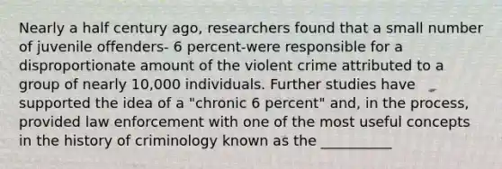 Nearly a half century ago, researchers found that a small number of juvenile offenders- 6 percent-were responsible for a disproportionate amount of the violent crime attributed to a group of nearly 10,000 individuals. Further studies have supported the idea of a "chronic 6 percent" and, in the process, provided law enforcement with one of the most useful concepts in the history of criminology known as the __________​