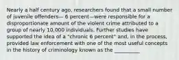 Nearly a half century ago, researchers found that a small number of juvenile offenders— 6 percent—were responsible for a disproportionate amount of the violent crime attributed to a group of nearly 10,000 individuals. Further studies have supported the idea of a "chronic 6 percent" and, in the process, provided law enforcement with one of the most useful concepts in the history of criminology known as the __________​