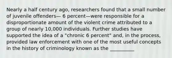 Nearly a half century ago, researchers found that a small number of juvenile offenders— 6 percent—were responsible for a disproportionate amount of the violent crime attributed to a group of nearly 10,000 individuals. Further studies have supported the idea of a "chronic 6 percent" and, in the process, provided law enforcement with one of the most useful concepts in the history of criminology known as the __________​