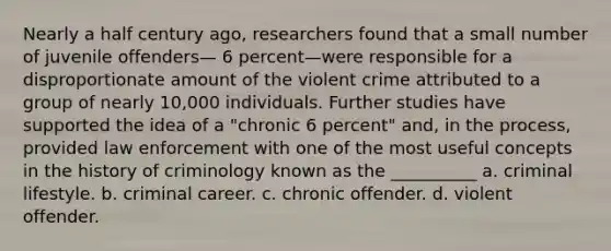 Nearly a half century ago, researchers found that a small number of juvenile offenders— 6 percent—were responsible for a disproportionate amount of the violent crime attributed to a group of nearly 10,000 individuals. Further studies have supported the idea of a "chronic 6 percent" and, in the process, provided law enforcement with one of the most useful concepts in the history of criminology known as the __________ a. ​criminal lifestyle. b. ​criminal career. c. ​chronic offender. d. ​violent offender.