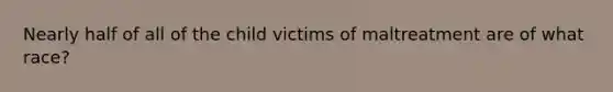 Nearly half of all of the child victims of maltreatment are of what race?