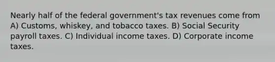 Nearly half of the federal government's tax revenues come from A) Customs, whiskey, and tobacco taxes. B) Social Security payroll taxes. C) Individual income taxes. D) Corporate income taxes.