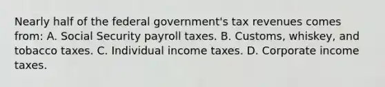 Nearly half of the federal government's tax revenues comes from: A. Social Security payroll taxes. B. Customs, whiskey, and tobacco taxes. C. Individual income taxes. D. Corporate income taxes.