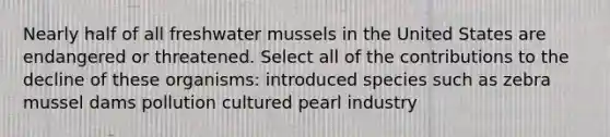 Nearly half of all freshwater mussels in the United States are endangered or threatened. Select all of the contributions to the decline of these organisms: introduced species such as zebra mussel dams pollution cultured pearl industry