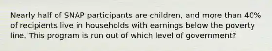 Nearly half of SNAP participants are children, and more than 40% of recipients live in households with earnings below the poverty line. This program is run out of which level of government?