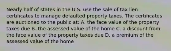 Nearly half of states in the U.S. use the sale of tax lien certificates to manage defaulted property taxes. The certificates are auctioned to the public at: A. the face value of the property taxes due B. the assessed value of the home C. a discount from the face value of the property taxes due D. a premium of the assessed value of the home