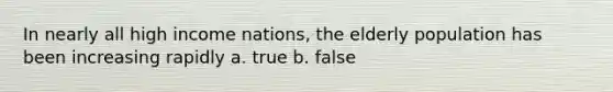 In nearly all high income nations, the elderly population has been increasing rapidly a. true b. false