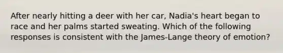 After nearly hitting a deer with her car, Nadia's heart began to race and her palms started sweating. Which of the following responses is consistent with the James-Lange theory of emotion?