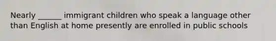 Nearly ______ immigrant children who speak a language other than English at home presently are enrolled in public schools