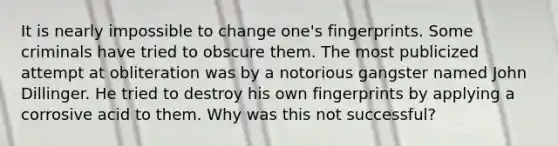 It is nearly impossible to change one's fingerprints. Some criminals have tried to obscure them. The most publicized attempt at obliteration was by a notorious gangster named John Dillinger. He tried to destroy his own fingerprints by applying a corrosive acid to them. Why was this not successful?