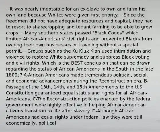 ~It was nearly impossible for an ex-slave to own and farm his own land because Whites were given first priority. ~Since the freedmen did not have adequate resources and capital, they had to resort to sharecropping and tenant farming to be able to grow crops. ~Many southern states passed "Black Codes" which limited African-Americans' civil rights and prevented Blacks from owning their own businesses or traveling without a special permit. ~Groups such as the Ku Klux Klan used intimidation and violence to restore White supremacy and suppress Black voting and civil rights. Which is the BEST conclusion that can be drawn regarding the status of African Americans in the South in the late 1800s? A-African Americans made tremendous political, social, and economic advancements during the Reconstruction era. B-Passage of the 13th, 14th, and 15th Amendments to the U.S. Constitution guaranteed equal status and rights for all African-Americans. C-The Reconstruction policies enacted by the federal government were highly effective in helping African-American citizens transition to life after slavery. D-Although African Americans had equal rights under federal law they were still economically, political