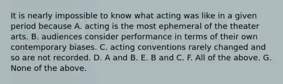 It is nearly impossible to know what acting was like in a given period because A. acting is the most ephemeral of the theater arts. B. audiences consider performance in terms of their own contemporary biases. C. acting conventions rarely changed and so are not recorded. D. A and B. E. B and C. F. All of the above. G. None of the above.