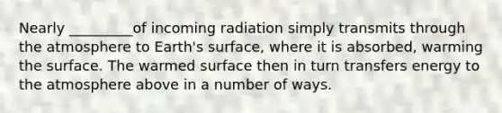 Nearly _________of incoming radiation simply transmits through the atmosphere to Earth's surface, where it is absorbed, warming the surface. The warmed surface then in turn transfers energy to the atmosphere above in a number of ways.