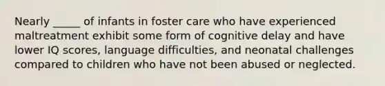 Nearly _____ of infants in foster care who have experienced maltreatment exhibit some form of cognitive delay and have lower IQ scores, language difficulties, and neonatal challenges compared to children who have not been abused or neglected.