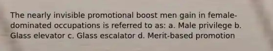 The nearly invisible promotional boost men gain in female-dominated occupations is referred to as: a. Male privilege b. Glass elevator c. Glass escalator d. Merit-based promotion