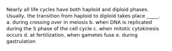 Nearly all life cycles have both haploid and diploid phases. Usually, the transition from haploid to diploid takes place _____. a. during crossing over in meiosis b. when DNA is replicated during the S phase of the cell cycle c. when mitotic cytokinesis occurs d. at fertilization, when gametes fuse e. during gastrulation