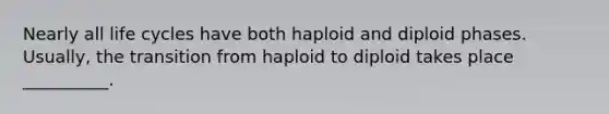 Nearly all life cycles have both haploid and diploid phases. Usually, the transition from haploid to diploid takes place __________.