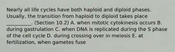 Nearly all life cycles have both haploid and diploid phases. Usually, the transition from haploid to diploid takes place __________. (Section 10.2) A. when mitotic cytokinesis occurs B. during gastrulation C. when DNA is replicated during the S phase of the cell cycle D. during crossing over in meiosis E. at fertilization, when gametes fuse