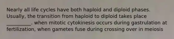 Nearly all life cycles have both haploid and diploid phases. Usually, the transition from haploid to diploid takes place __________. when mitotic cytokinesis occurs during gastrulation at fertilization, when gametes fuse during crossing over in meiosis