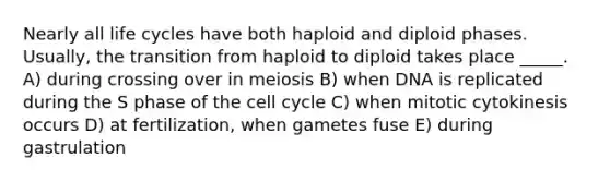 Nearly all life cycles have both haploid and diploid phases. Usually, the transition from haploid to diploid takes place _____. A) during crossing over in meiosis B) when DNA is replicated during the S phase of the <a href='https://www.questionai.com/knowledge/keQNMM7c75-cell-cycle' class='anchor-knowledge'>cell cycle</a> C) when mitotic cytokinesis occurs D) at fertilization, when gametes fuse E) during gastrulation