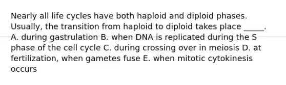 Nearly all life cycles have both haploid and diploid phases. Usually, the transition from haploid to diploid takes place _____. A. during gastrulation B. when DNA is replicated during the S phase of the <a href='https://www.questionai.com/knowledge/keQNMM7c75-cell-cycle' class='anchor-knowledge'>cell cycle</a> C. during crossing over in meiosis D. at fertilization, when gametes fuse E. when mitotic cytokinesis occurs