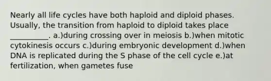 Nearly all life cycles have both haploid and diploid phases. Usually, the transition from haploid to diploid takes place __________. a.)during crossing over in meiosis b.)when mitotic cytokinesis occurs c.)during embryonic development d.)when DNA is replicated during the S phase of the <a href='https://www.questionai.com/knowledge/keQNMM7c75-cell-cycle' class='anchor-knowledge'>cell cycle</a> e.)at fertilization, when gametes fuse