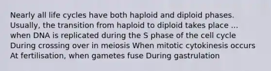 Nearly all life cycles have both haploid and diploid phases. Usually, the transition from haploid to diploid takes place ... when DNA is replicated during the S phase of the cell cycle During crossing over in meiosis When mitotic cytokinesis occurs At fertilisation, when gametes fuse During gastrulation