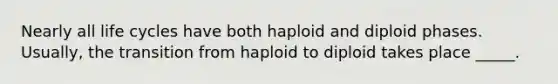 Nearly all life cycles have both haploid and diploid phases. Usually, the transition from haploid to diploid takes place _____.