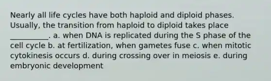 Nearly all life cycles have both haploid and diploid phases. Usually, the transition from haploid to diploid takes place __________. a. when DNA is replicated during the S phase of the cell cycle b. at fertilization, when gametes fuse c. when mitotic cytokinesis occurs d. during crossing over in meiosis e. during embryonic development