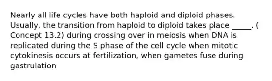 Nearly all life cycles have both haploid and diploid phases. Usually, the transition from haploid to diploid takes place _____. ( Concept 13.2) during crossing over in meiosis when DNA is replicated during the S phase of the cell cycle when mitotic cytokinesis occurs at fertilization, when gametes fuse during gastrulation