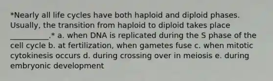 *Nearly all life cycles have both haploid and diploid phases. Usually, the transition from haploid to diploid takes place __________.* a. when DNA is replicated during the S phase of the <a href='https://www.questionai.com/knowledge/keQNMM7c75-cell-cycle' class='anchor-knowledge'>cell cycle</a> b. at fertilization, when gametes fuse c. when mitotic cytokinesis occurs d. during crossing over in meiosis e. during embryonic development