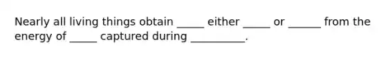 Nearly all living things obtain _____ either _____ or ______ from the energy of _____ captured during __________.