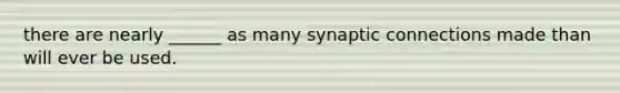 there are nearly ______ as many synaptic connections made than will ever be used.