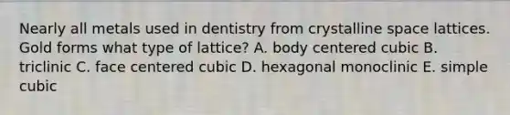 Nearly all metals used in dentistry from crystalline space lattices. Gold forms what type of lattice? A. body centered cubic B. triclinic C. face centered cubic D. hexagonal monoclinic E. simple cubic