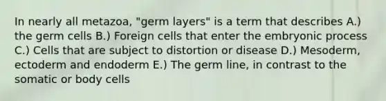 In nearly all metazoa, "germ layers" is a term that describes A.) the germ cells B.) Foreign cells that enter the embryonic process C.) Cells that are subject to distortion or disease D.) Mesoderm, ectoderm and endoderm E.) The germ line, in contrast to the somatic or body cells