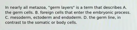 In nearly all metazoa, "germ layers" is a term that describes A. the germ cells. B. foreign cells that enter the embryonic process. C. mesoderm, ectoderm and endoderm. D. the germ line, in contrast to the somatic or body cells.